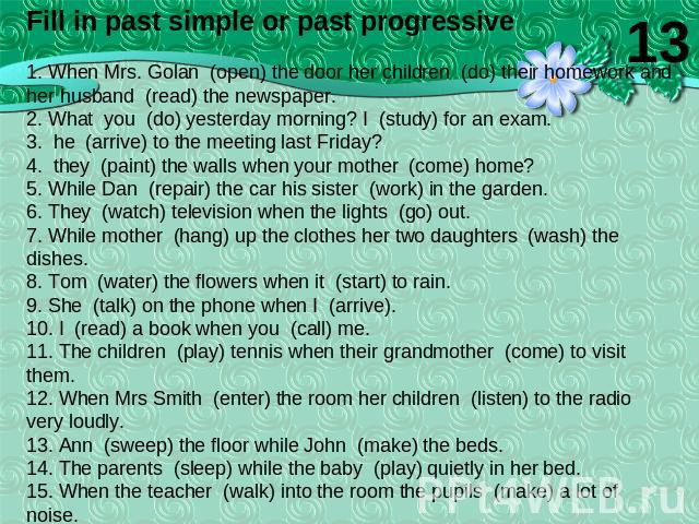 Fill in past simple or past progressive1. When Mrs. Golan (open) the door her children (do) their homework and her husband (read) the newspaper.2. What you (do) yesterday morning? I (study) for an exam.3. he (arrive) to the meeting last Friday?4. th…