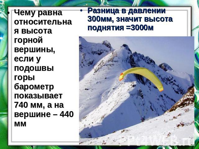 Чему равна относительная высота горной вершины, если у подошвы горы барометр показывает 740 мм, а на вершине – 440 мм Разница в давлении 300мм, значит высота поднятия =3000м