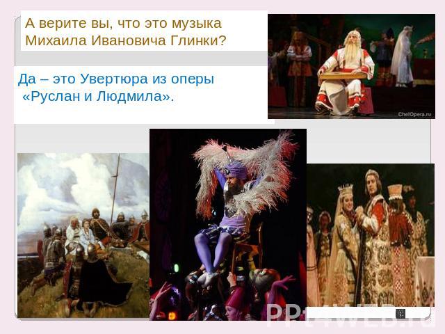 А верите вы, что это музыка Михаила Ивановича Глинки?Да – это Увертюра из оперы «Руслан и Людмила».