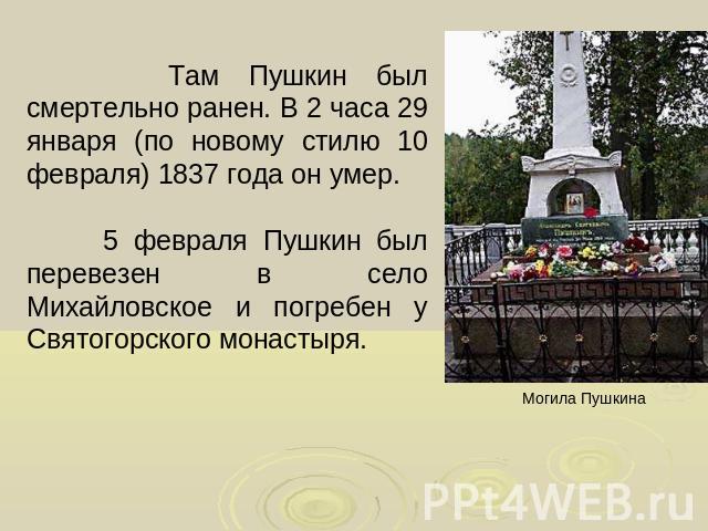Там Пушкин был смертельно ранен. В 2 часа 29 января (по новому стилю 10 февраля) 1837 года он умер. 5 февраля Пушкин был перевезен в село Михайловское и погребен у Святогорского монастыря.