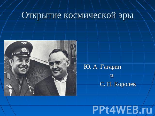 Открытие космической эры Ю. А. Гагарин и С. П. Королев
