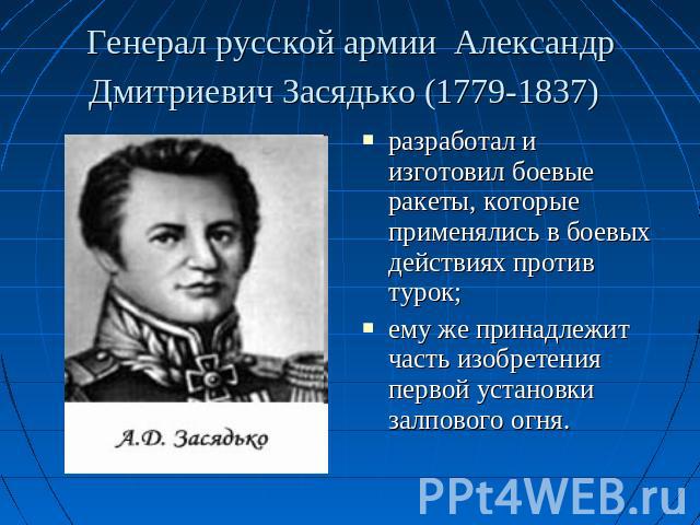 Генерал русской армии Александр Дмитриевич Засядько (1779-1837) разработал и изготовил боевые ракеты, которые применялись в боевых действиях против турок; ему же принадлежит часть изобретения первой установки залпового огня.