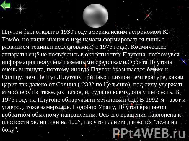 Плутон был открыт в 1930 году американским астрономом К. Томбо, но наши знания о нем начали формироваться лишь с развитием техники исследований( с 1976 года). Космические аппараты ещё не появлялись в окрестностях Плутона, поэтомувся информация получ…