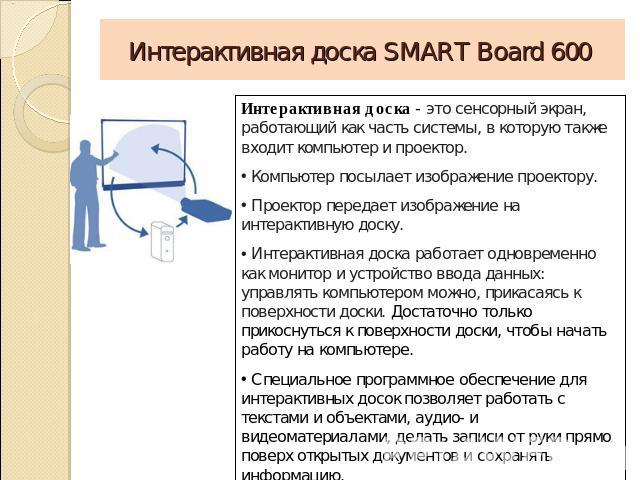 Интерактивная доска SMART Board 600 Интерактивная доска - это сенсорный экран, работающий как часть системы, в которую также входит компьютер и проектор. Компьютер посылает изображение проектору. Проектор передает изображение на интерактивную доску.…