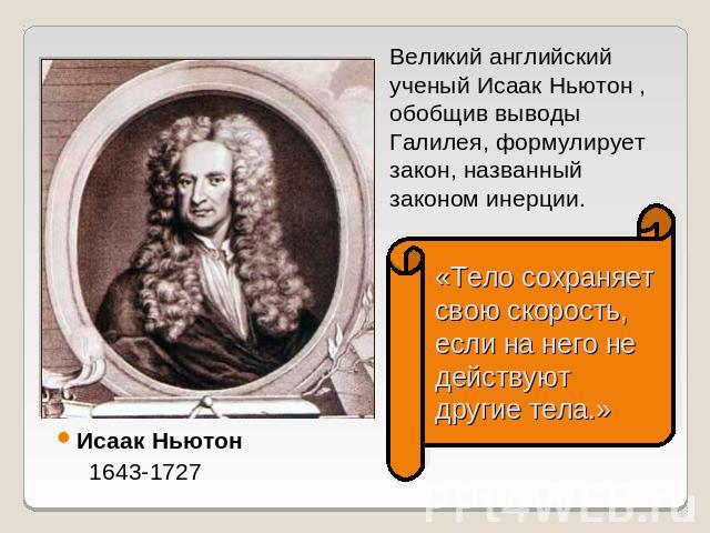 Великий английский ученый Исаак Ньютон , обобщив выводы Галилея, формулирует закон, названный законом инерции. «Тело сохраняет свою скорость, если на него не действуют другие тела.» Исаак Ньютон 1643-1727