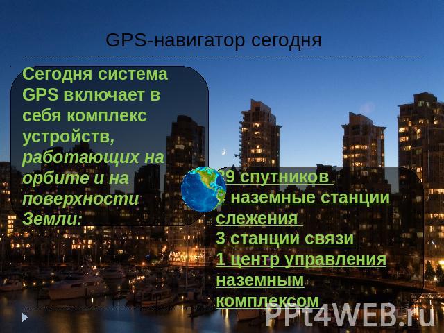 GPS-навигатор сегодня Сегодня система GPS включает в себя комплекс устройств, работающих на орбите и на поверхности Земли: 29 спутников 4 наземные станции слежения 3 станции связи 1 центр управления наземным комплексом