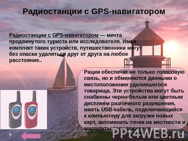 Радиостанции с GPS-навигатором Радиостанции с GPS-навигатором — мечта продвинутого туриста или исследователя. Имея комплект таких устройств, путешественники могут без опаски удаляться друг от друга на любое расстояние.. Рации обеспечат не только гол…