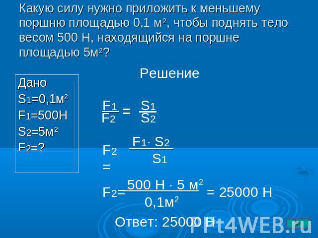 Какую силу нужно приложить к меньшему поршню площадью 0,1 м2, чтобы поднять тело весом 500 Н, находящийся на поршне площадью 5м2? Дано S1=0,1м2 F1=500H S2=5м2 F2=?