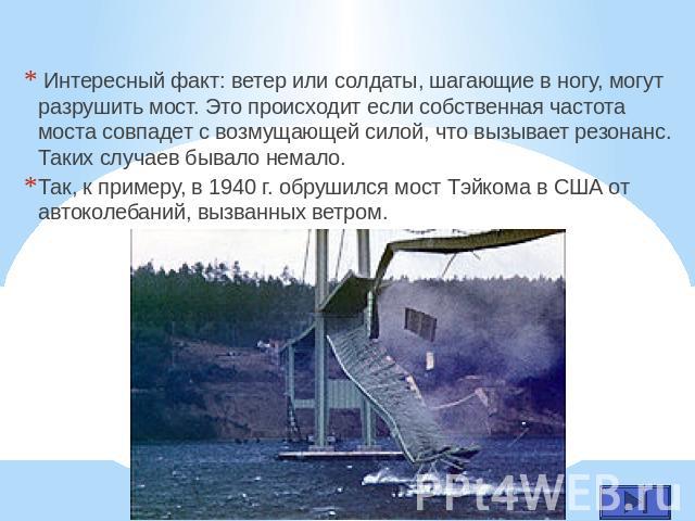 Интересный факт: ветер или солдаты, шагающие в ногу, могут разрушить мост. Это происходит если собственная частота моста совпадет с возмущающей силой, что вызывает резонанс. Таких случаев бывало немало. Так, к примеру, в 1940 г. обрушился мост Тэйко…
