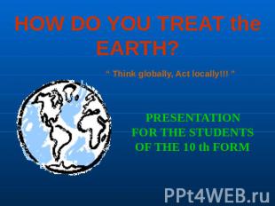 HOW DO YOU TREAT the EARTH? “ Think globally, Act locally!!! ” PRESENTATIONFOR T