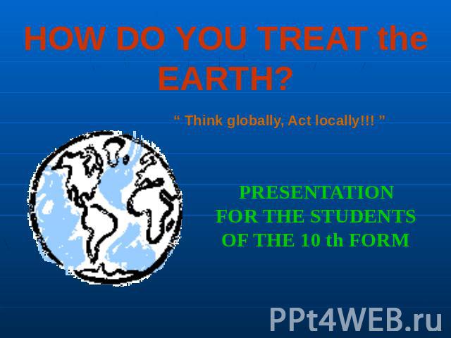 HOW DO YOU TREAT the EARTH? “ Think globally, Act locally!!! ” PRESENTATIONFOR THE STUDENTSOF THE 10 th FORM