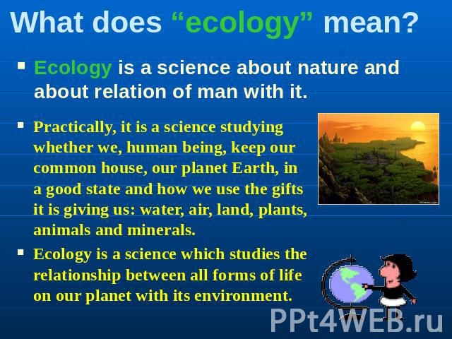 What does “ecology” mean? Ecology is a science about nature and about relation of man with it. Practically, it is a science studying whether we, human being, keep our common house, our planet Earth, in a good state and how we use the gifts it is giv…