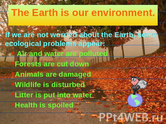 The Earth is our environment. If we are not worried about the Earth, some ecological problems appear: Air and water are polluted Forests are cut down Animals are damaged Wildlife is disturbed Litter is put into water Health is spoiled