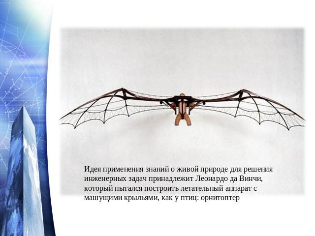 Идея применения знаний о живой природе для решения инженерных задач принадлежит Леонардо да Винчи, который пытался построить летательный аппарат с машущими крыльями, как у птиц: орнитоптер