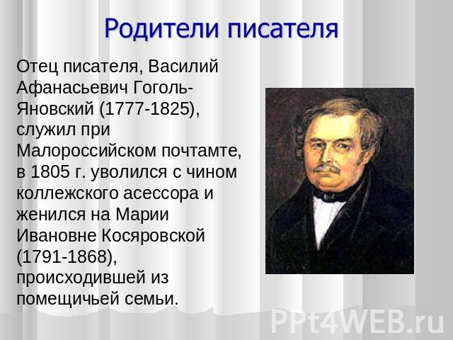 Отец писателя, Василий Афанасьевич Гоголь-Яновский (1777-1825), служил при Малороссийском почтамте, в 1805 г. уволился с чином коллежского асессора и женился на Марии Ивановне Косяровской (1791-1868), происходившей из помещичьей семьи.