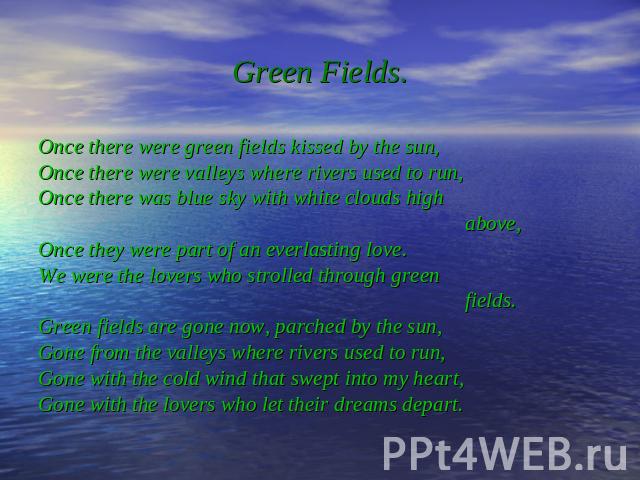 Green Fields. Once there were green fields kissed by the sun, Once there were valleys where rivers used to run, Once there was blue sky with white clouds high above, Once they were part of an everlasting love. We were the lovers who strolled through…