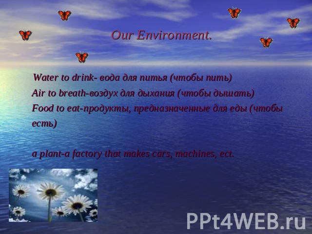 Our Environment. Water to drink- вода для питья (чтобы пить) Air to breath-воздух для дыхания (чтобы дышать) Food to eat-продукты, предназначенные для еды (чтобы есть) a plant-a factory that makes cars, machines, ect.