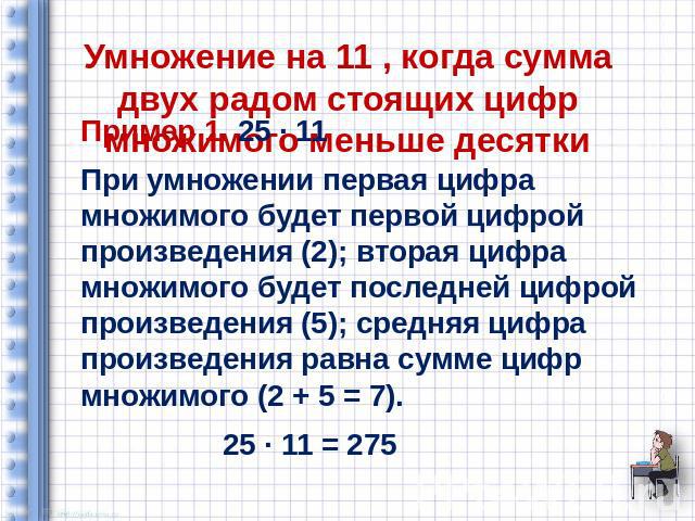 Умножение на 11 , когда сумма двух радом стоящих цифр множимого меньше десятки Пример 1. 25 ∙ 11 При умножении первая цифра множимого будет первой цифрой произведения (2); вторая цифра множимого будет последней цифрой произведения (5); средняя цифра…