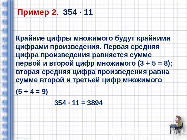 Пример 2. 354 ∙ 11 Крайние цифры множимого будут крайними цифрами произведения. Первая средняя цифра произведения равняется сумме первой и второй цифр множимого (3 + 5 = 8); вторая средняя цифра произведения равна сумме второй и третьей цифр множимо…