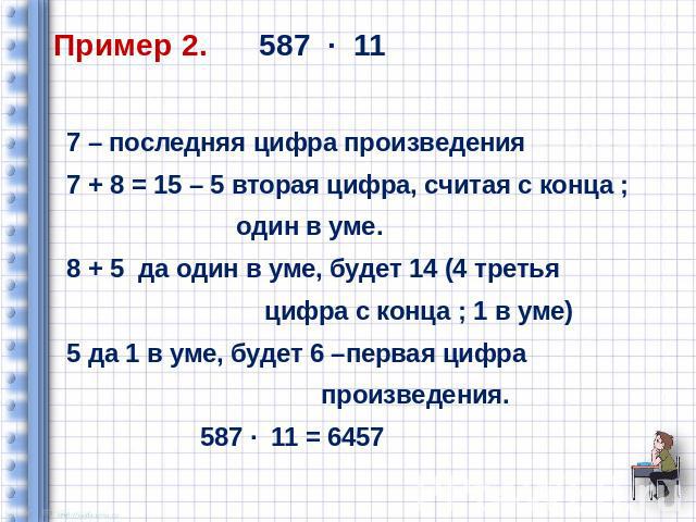 Пример 2. 587 ∙ 11 7 – последняя цифра произведения 7 + 8 = 15 – 5 вторая цифра, считая с конца ; один в уме. 8 + 5 да один в уме, будет 14 (4 третья цифра с конца ; 1 в уме) 5 да 1 в уме, будет 6 –первая цифра произведения. 587 ∙ 11 = 6457