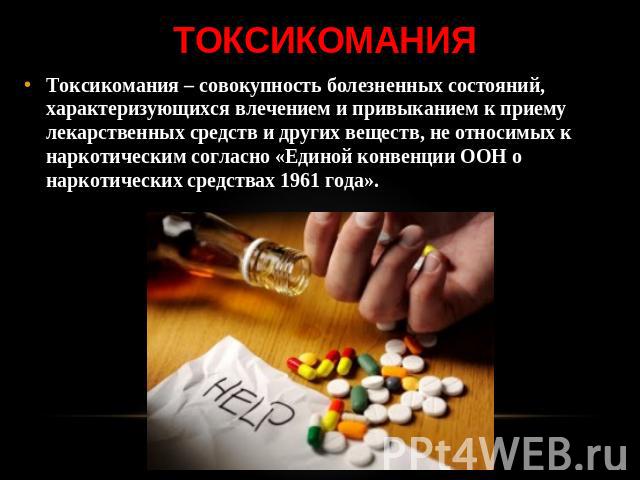 токсикомания Токсикомания – совокупность болезненных состояний, характеризующихся влечением и привыканием к приему лекарственных средств и других веществ, не относимых к наркотическим согласно «Единой конвенции ООН о наркотических средствах 1961 года».