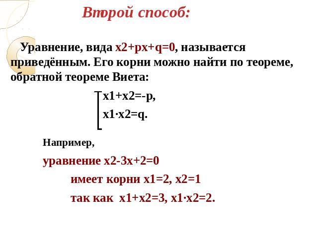 Второй способ: Уравнение, вида х2+pх+q=0, называется приведённым. Его корни можно найти по теореме, обратной теореме Виета: х1+х2=-p, х1∙х2=q. Например, уравнение х2-3х+2=0 имеет корни х1=2, х2=1 так как х1+х2=3, х1∙х2=2.