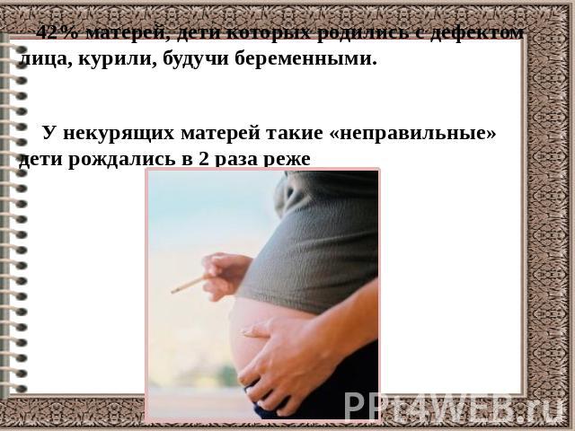 42% матерей, дети которых родились с дефектом лица, курили, будучи беременными. У некурящих матерей такие «неправильные» дети рождались в 2 раза реже
