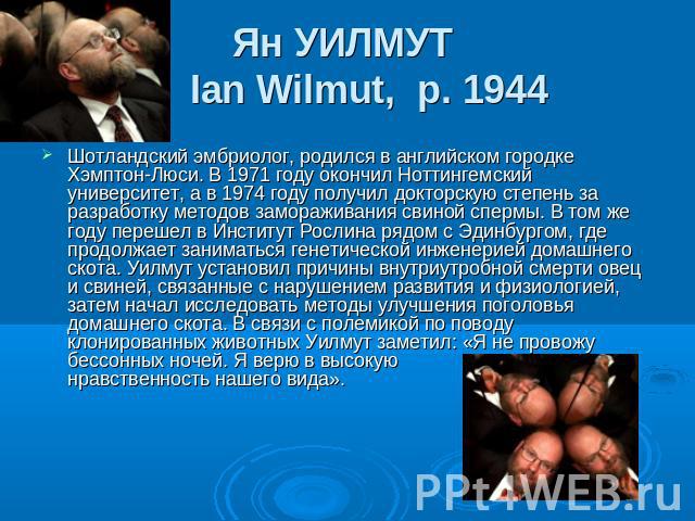 Ян УИЛМУТ Ian Wilmut,  р. 1944 Шотландский эмбриолог, родился в английском городке Хэмптон-Люси. В 1971 году окончил Ноттингемский университет, а в 1974 году получил докторскую степень за разработку методов замораживания свиной спермы. В том же году…