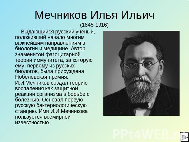 Мечников Илья Ильич(1845-1916) Выдающийся русский учёный, положивший начало многим важнейшим направлениям в биологии и медицине. Автор знаменитой фагоцитарной теории иммунитета, за которую ему, первому из русских биологов, была присуждена Нобелевска…