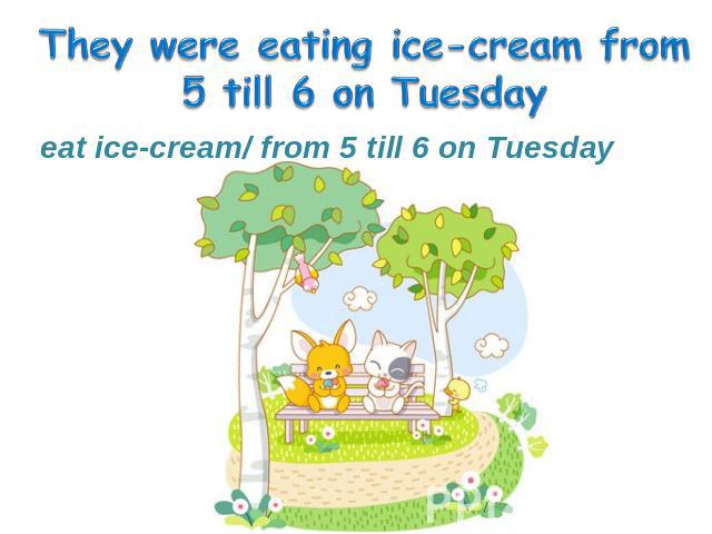 eat ice-cream/ from 5 till 6 on Tuesday