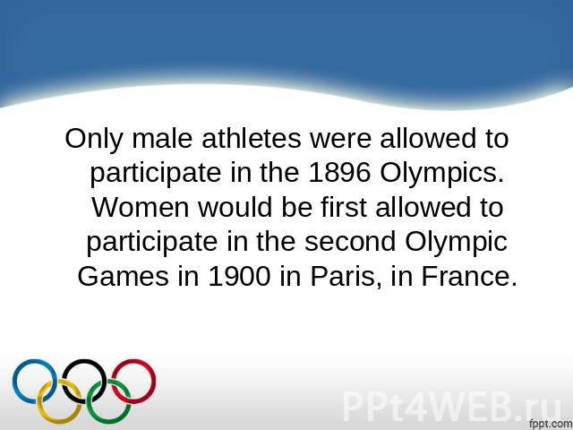 Only male athletes were allowed to participate in the 1896 Olympics. Women would be first allowed to participate in the second Olympic Games in 1900 in Paris, in France.