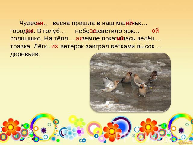 Чудесн… весна пришла в наш маленьк… городок. В голуб… небе засветило ярк… солнышко. На тёпл… земле показалась зелён… травка. Лёгк… ветерок заиграл ветками высок… деревьев.