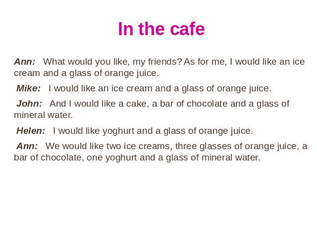 In the cafe Ann: What would you like, my friends? As for me, I would like an ice cream and a glass of orange juice. Mike: I would like an ice cream and a glass of orange juice. John: And I would like a cake, a bar of chocolate and a glass of mineral…
