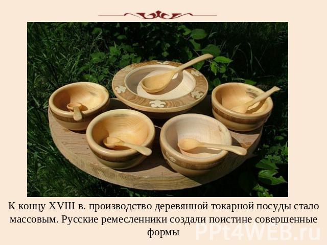 К концу XVIII в. производство деревянной токарной посуды стало массовым. Русские ремесленники создали поистине совершенные формы