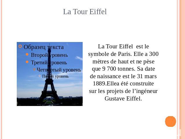 La Tour Eiffel La Tour Eiffel est le symbole de Paris. Elle a 300 mètres de haut et ne pèse que 9 700 tonnes. Sa date de naissance est le 31 mars 1889.Ellea été construite sur les projets de l’ingéneur Gustave Eiffel.