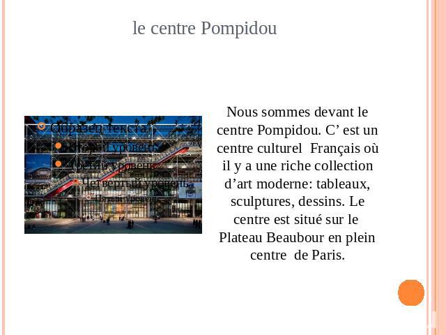 le centre Pompidou Nous sommes devant le centre Pompidou. C’ est un centre culturel Français où il y a une riche collection d’art moderne: tableaux, sculptures, dessins. Le centre est situé sur le Plateau Beaubour en plein centre de Paris.