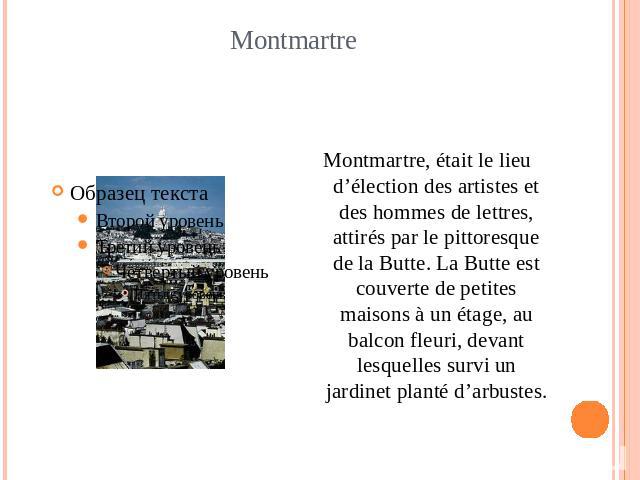 Montmartre Montmartre, était le lieu d’élection des artistes et des hommes de lettres, attirés par le pittoresque de la Butte. La Butte est couverte de petites maisons à un étage, au balcon fleuri, devant lesquelles survi un jardinet planté d’arbustes.