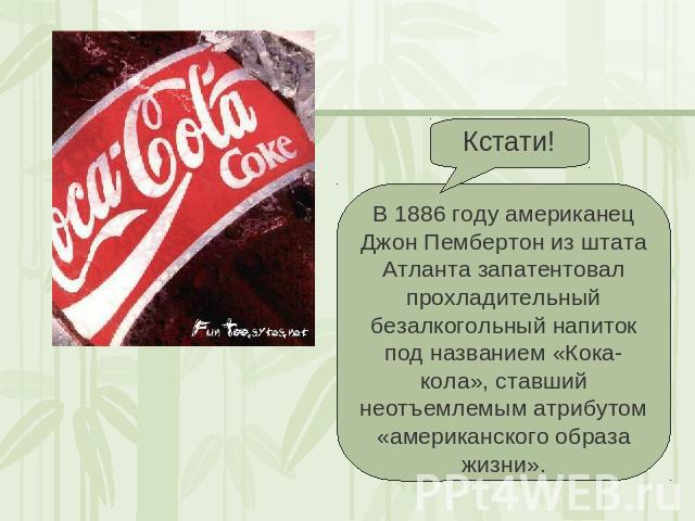 Кстати! В 1886 году американец Джон Пембертон из штата Атланта запатентовал прохладительный безалкогольный напиток под названием «Кока-кола», ставший неотъемлемым атрибутом «американского образа жизни».