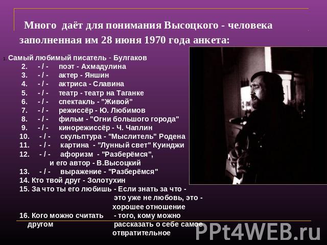 Много даёт для понимания Высоцкого - человека заполненная им 28 июня 1970 года анкета: Самый любимый писатель - Булгаков 2. - / - поэт - Ахмадулина 3. - / - актер - Яншин 4. - / - актриса - Славина 5. - / - театр - театр на Таганке 6. - / - спектакл…