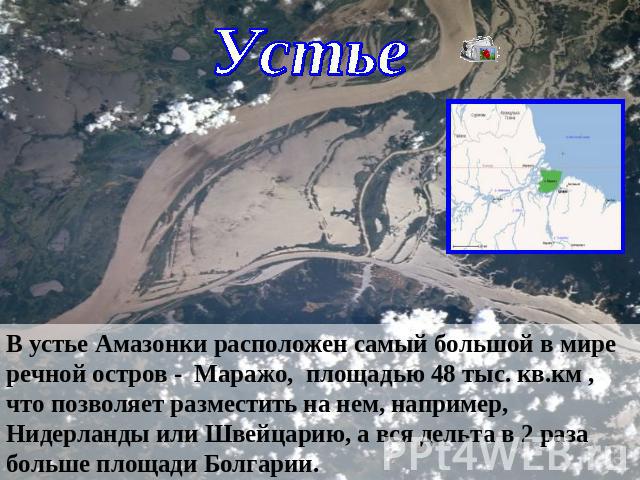 УстьеВ устье Амазонки расположен самый большой в мире речной остров - Маражо, площадью 48 тыс. кв.км , что позволяет разместить на нем, например, Нидерланды или Швейцарию, а вся дельта в 2 раза больше площади Болгарии.
