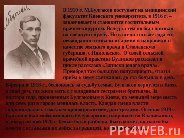 В 1910 г. М.Булгаков поступает на медицинский факультет Киевского университета, в 1916 г. – заканчивает и становится госпитальным врачом-хирургом. Вслед за тем он был призван на военную службу. Но к осени того же года его неожиданно отозвали из арми…