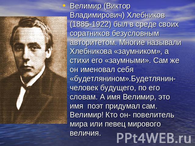 Велимир (Виктор Владимирович) Хлебников (1885-1922) был в среде своих соратников безусловным авторитетом. Многие называли Хлебникова «заумником», а стихи его «заумными». Сам же он именовал себя «будетлянином».Будетлянин- человек будущего, по его сло…