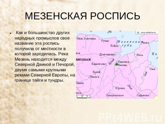 МЕЗЕНСКАЯ РОСПИСЬ  Как и большинство других народных промыслов свое название эта роспись получила от местности в которой зародилась. Река Мезень находится между Северной Двиной и Печорой, двумя самыми крупными реками Северной Европы, на границе тайг…