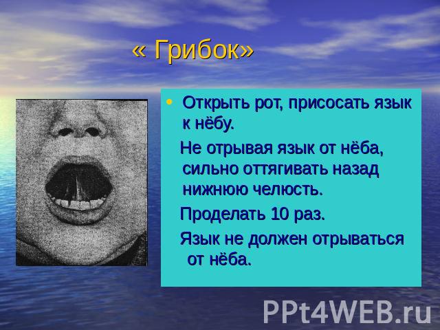 « Грибок» Открыть рот, присосать язык к нёбу. Не отрывая язык от нёба, сильно оттягивать назад нижнюю челюсть. Проделать 10 раз. Язык не должен отрываться от нёба.