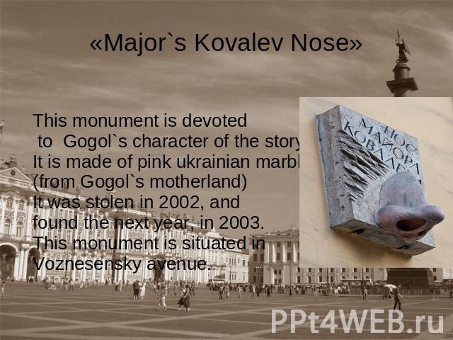 «Major`s Kovalev Nose» This monument is devoted to Gogol`s character of the story «Nose». It is made of pink ukrainian marble (from Gogol`s motherland) It was stolen in 2002, and found the next year, in 2003. This monument is situated in Voznesensky…