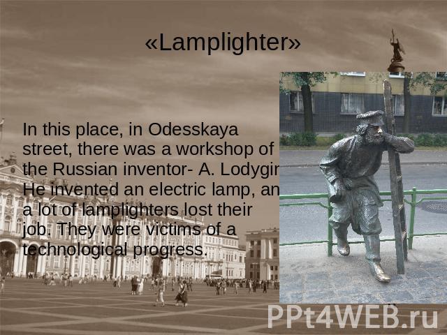 «Lamplighter» In this place, in Odesskaya street, there was a workshop of the Russian inventor- A. Lodygin. He invented an electric lamp, and a lot of lamplighters lost their job. They were victims of atechnological progress.