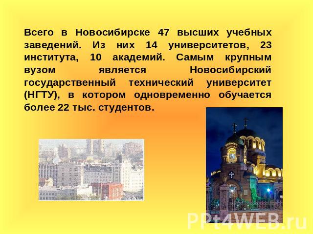 Всего в Новосибирске 47 высших учебных заведений. Из них 14 университетов, 23 института, 10 академий. Самым крупным вузом является Новосибирский государственный технический университет (НГТУ), в котором одновременно обучается более 22 тыс. студентов.