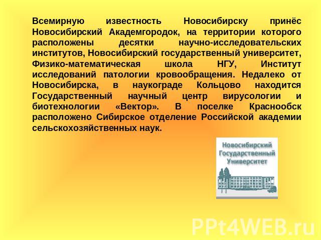 Всемирную известность Новосибирску принёс Новосибирский Академгородок, на территории которого расположены десятки научно-исследовательских институтов, Новосибирский государственный университет, Физико-математическая школа НГУ, Институт исследований …