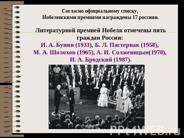 Согласно официальному списку, Нобелевскими премиями награждены 17 россиян.Литературной премией Нобеля отмечены пять граждан России: И. А. Бунин (1933), Б. Л. Пастернак (1958), М. А. Шолохов (1965), А. И. Солженицын(1970), И. А. Бродский (1987).