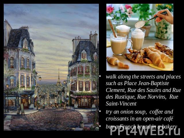 walk along the streets and places such as Place Jean-Baptiste Clement, Rue des Saules and Rue des Rustique, Rue Norvins, Rue Saint-Vincenttry an onion soup, coffee and croissants in an open-air cafébuy a French bread in a bakery